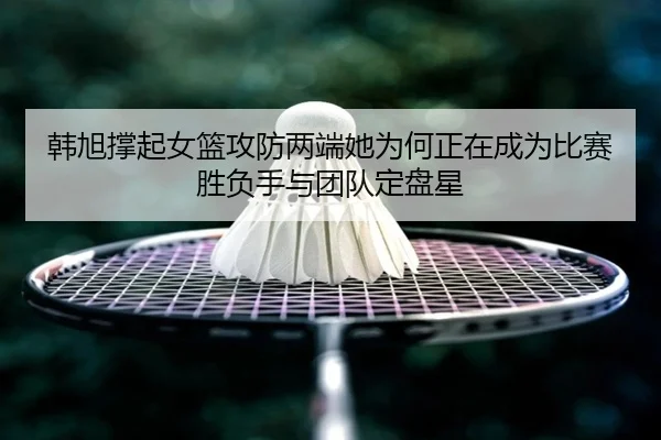 韩旭撑起女篮攻防两端她为何正在成为比赛胜负手与团队定盘星