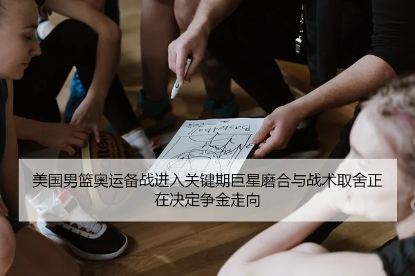美国男篮奥运备战进入关键期巨星磨合与战术取舍正在决定争金走向